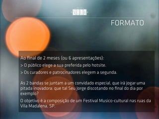 FORMATO



Ao ﬁnal de 2 meses (ou 6 apresentações):
> O público elege a sua preferida pelo hotsite.
> Os curadores e patrocinadores elegem a segunda.

As 2 bandas se juntam a um convidado especial, que irá jogar uma
pitada inovadora: que tal Seu Jorge discotando no ﬁnal do dia por
exemplo?
O objetivo é a composição de um Festival Musico-cultural nas ruas da
Vila Madalena, SP.
 