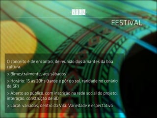 FESTIVAL



O conceito é de encontro, de reunião dos amantes da boa
cultura.
> Bimestralmente, aos sábados
> Horário: 15 as 20hs (tarde e pôr do sol, raridade no cenário
de SP)
> Aberto ao público, com inscrição na rede social do projeto:
interação, construção de BD
> Local: variados, dentro da Vila. Variedade e espectativa
 