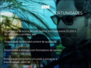 OPORTUNIDADES


Expectativa de interação com público estimado entre 25.000 e
80.000 para o primeiro ano

Propriedade de Branded content de qualidade


Proximidade e diálogo com formadores de opinião;


Participação em projeto vinculado à inovação e
interatividade, além de
 