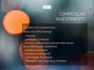 COMPOSIÇAO
                            INVESTIMENTO
O projeto está composto por:
Baixo Vila TOPO (mensal)
- 3 bandas
- produção e conteúdo
- hotsite, manutenção e gestão redes sociais
Baixo Vila Festival (semestral)
- bandas e convidado
- estrutura e cenograﬁa
- sonorização, iluminação
- liberações, aval, segurança e limpeza
 