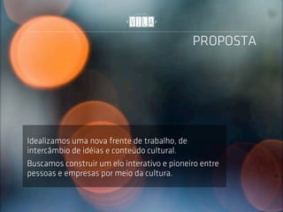 PROPOSTA




Idealizamos uma nova frente de trabalho, de
intercâmbio de idéias e conteúdo cultural.
Buscamos construir um elo interativo e pioneiro entre
pessoas e empresas por meio da cultura.
 