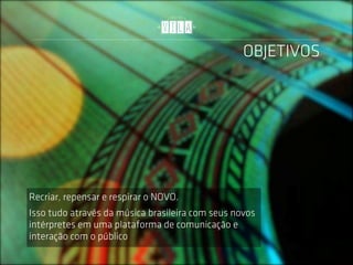 OBJETIVOS




Recriar, repensar e respirar o NOVO.
Isso tudo através da música brasileira com seus novos
intérpretes em uma plataforma de comunicação e
interação com o público
 