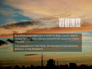 Buscamos inspiração para o nome no Baixo Gávea, reduto
carioca famoso pela cultura e encontro de saudosos e bons
músicos.
Cria o paralelo em São Paulo, em seu bairro mais diverso e
artístico. A Vila Madalena.
 