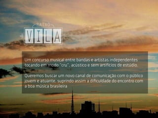 Um concurso musical entre bandas e artistas independentes
tocando em modo “cru”, acústico e sem artifícios de estúdio.

Queremos buscar um novo canal de comunicação com o público
jovem e atuante, suprindo assim a diﬁculdade do encontro com
a boa música brasileira
 