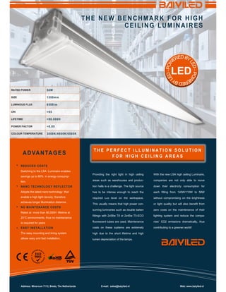 Switching to the LSA Luminaire enables savings up to 80% in energy consump- tion.
Adopts the latest nano technology that enable a high light density, therefore achieves longer illumination distance.
Rated at more than 80.000H lifetime at
25°C environments, thus no maintenance is required for years
The easy mounting and lining system allows easy and fast installation.
Providing the right light in high ceiling areas such as warehouses and produc- tion halls is a challenge. The light source has to be intense enough to reach the required Lux level on the workspace. This usually means that high power con- suming luminaries such as double batten fittings with 2x58w T8 or 2x45w T5-ECO fluorescent tubes are used. Maintenance costs on these systems are extremely high due to the short lifetime and high lumen depreciation of the lamps.
With the new LSA high ceiling Luminaire, companies are not only able to move down their electricity consumption for each fitting from 140W/110W to 56W without compromising on the brightness or light quality but will also benefit from zero costs on the maintenance of their lighting system and reduce the compa- nies’ CO2 emissions dramatically, thus contributing to a greener world!
RATED POWER
SIZE
LUMINOUS FLUX
CRI
LIFETIME
POWER FACTOR
COLOUR TEMPERATURE
LED