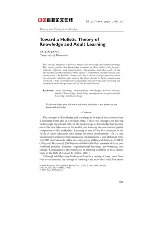 http://www.paper.edu.cn
Theory and Conceptual Articles
10.1177/1534484303254027
Human Resource Development Review / June 2003
Yang / HOLISTIC THEORY OF KNOWLEDGE AND ADULT LEARNING

ARTICLE

Toward a Holistic Theory of
Knowledge and Adult Learning
BAIYIN YANG
University of Minnesota
This article proposes a holistic theory of knowledge and adult learning.
The theory posits that knowledge consists of three indivisible facets—
explicit, implicit, and emancipatory knowledge, and that each of the
knowledge facets consists of three layers—foundation, manifestation, and
orientation. The holistic theory calls for a dialectical perspective about
the dynamic relationships among the three facets to better understand
learning. Three contemporary paradigms of knowledge and learning are
examined under the perspective of the holistic theory.
Keywords: adult learning; emancipatory knowledge; holistic theory;
implicit knowledge; knowledge management; organizational
learning; tacit knowledge

To acknowledge what is known as known, and what is not known as not
known is knowledge.
—Confucius

The concepts of knowledge and learning can be traced back to more than
2 thousand years ago in Confucius time. These two concepts are playing
increasingly significant roles in the modern age as knowledge has become
one of the crucial resources for wealth, and learning becomes an integrative
component of the workplace. Learning is one of the key concepts in the
fields of adult education and human resource development (HRD), and
facilitating learning for individuals and organizations is one of the key roles
for HRD professionals. After analyzing many different definitions of HRD,
Gilley and Maycunich (2000) concluded that the field consists of three professional practice domains: organizational learning, performance, and
change. Consequently, the principles of learning continue to be a central
topic of the field (Swanson & Holton, 2001).
Although adult learning has been defined in a variety of ways, most theorists have examined the concept of learning at the individual level. For examHuman Resource Development Review Vol. 2, No. 2 June 2003 106-129
DOI: 10.1177/1534484303254027
© 2003 Sage Publications

转载

 