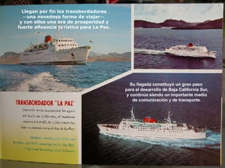 Llegan por fin los transbordadores — una novedosa forma de viajar —   y con ellos una era de prosperidad y fuerte afluencia turística para La Paz. Su llegada constituyó un gran paso  para el desarrollo de Baja California Sur, y continúa siendo un importante medio de comunicación y de transporte. 