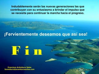 Indudablemente serán las nuevas generaciones las que contribuyan con su entusiasmo a brindar el impulso que  se necesita para continuar la marcha hacia el progreso. ¡Fervientemente deseamos que así sea! Francisco Arámburo Salas [email_address] F i n 