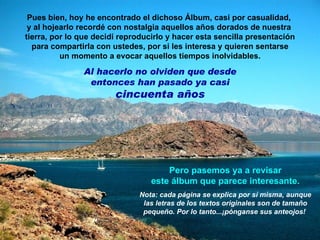 Pues bien, hoy he encontrado el dichoso Álbum, casi por casualidad,  y al hojearlo recordé con nostalgia aquellos años dorados de nuestra  tierra, por lo que decidí reproducirlo y hacer esta sencilla presentación para compartirla con ustedes, por si les interesa y quieren sentarse un momento a evocar aquellos tiempos inolvidables. Al hacerlo no olviden que desde entonces han pasado ya casi  cincuenta años Pero pasemos ya a revisar este álbum que parece interesante. Nota: cada página se explica por sí misma, aunque las letras de los textos originales son de tamaño pequeño. Por lo tanto...¡pónganse sus anteojos!  