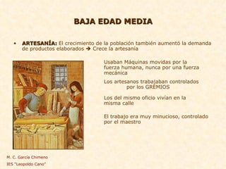 BAJA EDAD MEDIA ARTESANÍA:  El crecimiento de la población también aumentó la demanda de productos elaborados    Crece la artesanía Usaban Máquinas movidas por la  fuerza humana, nunca por una fuerza  mecánica Los artesanos trabajaban controlados  por los GREMIOS Los del mismo oficio vivían en la  misma calle El trabajo era muy minucioso, controlado  por el maestro M. C. García Chimeno IES “Leopoldo Cano” 