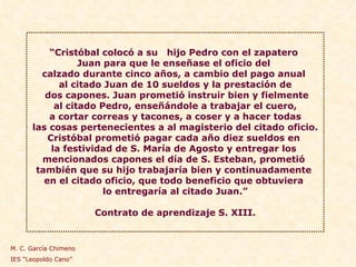 “ Cristóbal colocó a su  hijo Pedro con el zapatero  Juan para que le enseñase el oficio del  calzado durante cinco años, a cambio del pago anual  al citado Juan de 10 sueldos y la prestación de dos capones. Juan prometió instruir bien y fielmente al citado Pedro, enseñándole a trabajar el cuero,  a cortar correas y tacones, a coser y a hacer todas las cosas pertenecientes a al magisterio del citado oficio.  Cristóbal prometió pagar cada año diez sueldos en  la festividad de S. María de Agosto y entregar los  mencionados capones el día de S. Esteban, prometió  también que su hijo trabajaría bien y continuadamente  en el citado oficio, que todo beneficio que obtuviera  lo entregaría al citado Juan.” Contrato de aprendizaje S. XIII. M. C. García Chimeno IES “Leopoldo Cano” 