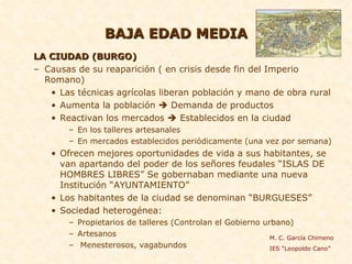 BAJA EDAD MEDIA LA CIUDAD (BURGO) Causas de su reaparición ( en crisis desde fin del Imperio Romano) Las técnicas agrícolas liberan población y mano de obra rural Aumenta la población    Demanda de productos Reactivan los mercados    Establecidos en la ciudad En los talleres artesanales En mercados establecidos periódicamente (una vez por semana) Ofrecen mejores oportunidades de vida a sus habitantes, se van apartando del poder de los señores feudales “ISLAS DE HOMBRES LIBRES” Se gobernaban mediante una nueva Institución “AYUNTAMIENTO”  Los habitantes de la ciudad se denominan “BURGUESES”  Sociedad heterogénea:  Propietarios de talleres (Controlan el Gobierno urbano)  Artesanos Menesterosos, vagabundos  M. C. García Chimeno IES “Leopoldo Cano” 