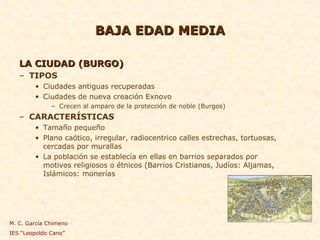 BAJA EDAD MEDIA LA CIUDAD (BURGO) TIPOS Ciudades antiguas recuperadas Ciudades de nueva creación Exnovo Crecen al amparo de la protección de noble (Burgos) CARACTERÍSTICAS Tamaño pequeño Plano caótico, irregular, radiocentrico calles estrechas, tortuosas, cercadas por murallas La población se establecía en ellas en barrios separados por motivos religiosos o étnicos (Barrios Cristianos, Judíos: Aljamas,  Islámicos: monerías M. C. García Chimeno IES “Leopoldo Cano” 