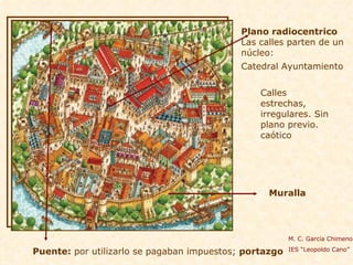 Plano radiocentrico   Las calles parten de un núcleo: Catedral Ayuntamiento   Muralla Calles estrechas, irregulares. Sin plano previo. caótico  Puente:  por utilizarlo se pagaban impuestos;  portazgo M. C. García Chimeno IES “Leopoldo Cano” 