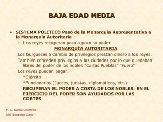 BAJA EDAD MEDIA SISTEMA POLITICO Paso de la Monarquía Representativa a la Monarquía Autoritaria L os reyes recuperan poco a poco su poder MONARQUÍA AUTORITARIA Los burgueses a cambio de privilegios prestan dinero a los reyes. También conceden privilegios a las ciudades por lo que quedaban libres del poder de los nobles “Cartas Pueblas” “Fuero” Los reyes pueden pagar: *Ejército *Funcionarios (Jueces, juristas, diplomáticos, etc.) RECUPERAN EL PODER A COSTA DE LOS NOBLES. EN EL EJERCICIO DEL PODER SON AYUDADOS POR LAS CORTES M. C. García Chimeno IES “Leopoldo Cano” 