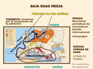 BAJA EDAD MEDIA COMERCIO : Aumenta por el incremento de la población Predominan las rutas marítimas MEDITERRÁNEO ATLÁNTICO Y BÁLTICO FERIAS:  Reuniones periódicas de mercaderes. Ámbito internacional champagne NUEVAS FORMAS DE PAGO LETRAS DE CAMBIO Hansa M. C. García Chimeno IES “Leopoldo Cano” comercio   sedas   mapa   