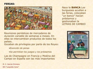 FERIAS: Reuniones periódicas de mercaderes de duración variable de semanas a meses. En ellas se intercambian productos de todos los países.  Gozaban de privilegios por parte de los Reyes: Exención de penas Se permitían los juegos y los préstamos Las de Champagne en Francia y Medina del Campo en España son las más importantes Nace la  BANCA  Los burgueses acudían a las ferias, colocaban “un banco” hacían préstamos y gestionaban la LETRAS DE CAMBIO M. C. García Chimeno IES “Leopoldo Cano” 