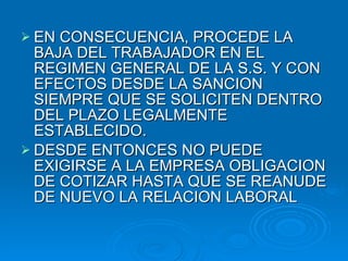 EN CONSECUENCIA, PROCEDE LA BAJA DEL TRABAJADOR EN EL REGIMEN GENERAL DE LA S.S. Y CON EFECTOS DESDE LA SANCION SIEMPRE QUE SE SOLICITEN DENTRO DEL PLAZO LEGALMENTE ESTABLECIDO. DESDE ENTONCES NO PUEDE EXIGIRSE A LA EMPRESA OBLIGACION DE COTIZAR HASTA QUE SE REANUDE DE NUEVO LA RELACION LABORAL 