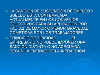 LA SANCION DE SUSPENSION DE EMPLEO Y SUELDO ESTA CONTEMPLADA ACTUALMENTE EN LOS CONVENIOS COLECTIVOS PARA SU APLICACIÓN POR FALTAS DE MAYOR O MENOR GRAVEDAD COMETIDAS POR LOS TRABAJADORES PRINCIPIO DE TIPICIDAD  EL EMPRESARIO NO PUEDE IMPONER UNA SANCION DISTINTA O NO ADECUADA SEGÚN LA ENTIDAD DE LA INFRACCION 