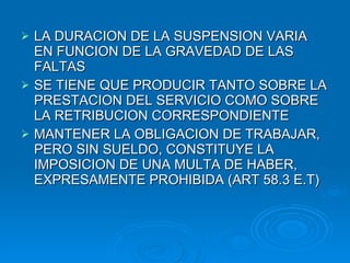 LA DURACION DE LA SUSPENSION VARIA EN FUNCION DE LA GRAVEDAD DE LAS FALTAS SE TIENE QUE PRODUCIR TANTO SOBRE LA PRESTACION DEL SERVICIO COMO SOBRE LA RETRIBUCION CORRESPONDIENTE MANTENER LA OBLIGACION DE TRABAJAR, PERO SIN SUELDO, CONSTITUYE LA IMPOSICION DE UNA MULTA DE HABER, EXPRESAMENTE PROHIBIDA (ART 58.3 E.T) 