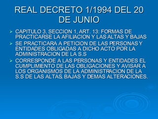 REAL DECRETO 1/1994 DEL 20 DE JUNIO CAPITULO 3, SECCION 1, ART. 13: FORMAS DE PRACTICARSE LA AFILIACION Y LAS ALTAS Y BAJAS SE PRACTICARA A PETICION DE LAS PERSONAS Y ENTIDADES OBLIGADAS A DICHO ACTO POR LA ADMINISTRACION DE LA S.S CORRESPONDE A LAS PERSONAS Y ENTIDADES EL CUMPLIMIENTO DE LAS OBLIGACIONES Y AVISAR A LOS ORGANISMOS DE LA ADMINISTRACION DE LA S.S DE LAS ALTAS, BAJAS Y DEMAS ALTERACIONES. 