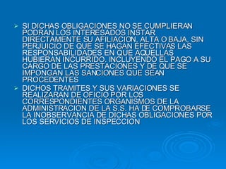 SI DICHAS OBLIGACIONES NO SE CUMPLIERAN PODRAN LOS INTERESADOS INSTAR DIRECTAMENTE SU AFILIACION, ALTA O BAJA, SIN PERJUICIO DE QUE SE HAGAN EFECTIVAS LAS RESPONSABILIDADES EN QUE AQUELLAS HUBIERAN INCURRIDO. INCLUYENDO EL PAGO A SU CARGO DE LAS PRESTACIONES Y DE QUE SE IMPONGAN LAS SANCIONES QUE SEAN PROCEDENTES DICHOS TRAMITES Y SUS VARIACIONES SE REALIZARAN DE OFICIO POR LOS CORRESPONDIENTES ORGANISMOS DE LA ADMINISTRACION DE LA S.S. HA DE COMPROBARSE LA INOBSERVANCIA DE DICHAS OBLIGACIONES POR LOS SERVICIOS DE INSPECCION 