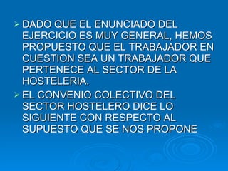 DADO QUE EL ENUNCIADO DEL EJERCICIO ES MUY GENERAL, HEMOS PROPUESTO QUE EL TRABAJADOR EN CUESTION SEA UN TRABAJADOR QUE PERTENECE AL SECTOR DE LA HOSTELERIA. EL CONVENIO COLECTIVO DEL SECTOR HOSTELERO DICE LO SIGUIENTE CON RESPECTO AL SUPUESTO QUE SE NOS PROPONE 