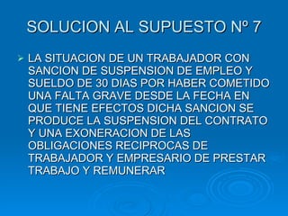 SOLUCION AL SUPUESTO Nº 7 LA SITUACION DE UN TRABAJADOR CON SANCION DE SUSPENSION DE EMPLEO Y SUELDO DE 30 DIAS POR HABER COMETIDO UNA FALTA GRAVE DESDE LA FECHA EN QUE TIENE EFECTOS DICHA SANCION SE PRODUCE LA SUSPENSION DEL CONTRATO Y UNA EXONERACION DE LAS OBLIGACIONES RECIPROCAS DE TRABAJADOR Y EMPRESARIO DE PRESTAR TRABAJO Y REMUNERAR 