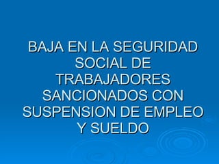 BAJA EN LA SEGURIDAD SOCIAL DE TRABAJADORES SANCIONADOS CON SUSPENSION DE EMPLEO Y SUELDO 