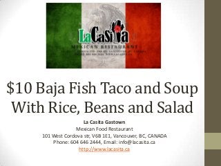 $10 Baja Fish Taco and Soup
With Rice, Beans and Salad
La Casita Gastown
Mexican Food Restaurant
101 West Cordova str, V6B 1E1, Vancouver, BC, CANADA
Phone: 604 646 2444, Email: info@lacasita.ca
http://www.lacasita.ca
 