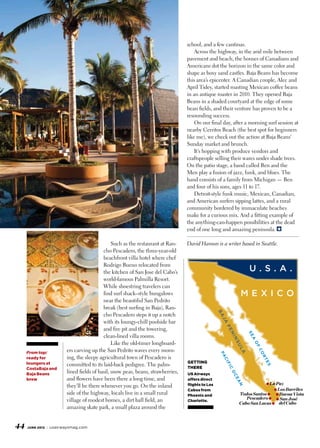 school, and a few cantinas.
                                                                                     Across the highway, in the arid mile between
                                                                                 pavement and beach, the houses of Canadians and
                                                                                 Americans dot the horizon in the same color and
                                                                                 shape as boxy sand castles. Baja Beans has become
                                                                                 this area’s epicenter. A Canadian couple, Alec and
                                                                                 April Tidey, started roasting Mexican coffee beans
                                                                                 in an antique roaster in 2010. They opened Baja
                                                                                 Beans in a shaded courtyard at the edge of some
                                                                                 bean fields, and their venture has proven to be a
                                                                                 resounding success.
                                                                                     On our final day, after a morning surf session at
                                                                                 nearby Cerritos Beach (the best spot for beginners
                                                                                 like me), we check out the action at Baja Beans’
                                                                                 Sunday market and brunch.
                                                                                     It’s hopping with produce vendors and
                                                                                 craftspeople selling their wares under shade trees.
                                                                                 On the patio stage, a band called Ben and the
                                                                                 Men play a fusion of jazz, funk, and blues. The
                                                                                 band consists of a family from Michigan — Ben
                                                                                 and four of his sons, ages 11 to 17.
                                                                                     Detroit-style funk music, Mexican, Canadian,
                                                                                 and American surfers sipping lattes, and a rural
                                                                                 community bordered by immaculate beaches
                                                                                 make for a curious mix. And a fitting example of
                                                                                 the anything-can-happen possibilities at the dead
                                                                                 end of one long and amazing peninsula.

                                               Such as the restaurant at Ran-    David Hanson is a writer based in Seattle.
                                          cho Pescadero, the three-year-old
                                          beachfront villa hotel where chef
                                          Rodrigo Bueno relocated from
                                          the kitchen of San Jose del Cabo’s                                         U.S.A.
                                          world-famous Palmilla Resort.
                                          While shoestring travelers can
                                          find surf shack–style bungalows                                        mexico
                                          near the beautiful San Pedrito
                                          break (best surfing in Baja), Ran-
                                                                                                  ba




                                          cho Pescadero steps it up a notch
                                                                                                   ja




                                          with its loungy-chill poolside bar
                                                                                                       pe




                                          and fire pit and the towering,
                                                                                                                     se
                                                                                                        ni




                                          clean-lined villa rooms.
                                                                                                            ns


                                                                                                                      a




                                               Like the old-timer longboard-
                                                                                                                      of
                                                                                                             ul




                        ers carving up the San Pedrito waves every morn-
                                                                                                                          co




     From top:
                                                                                                                 a
                                                                                                  Pa




                        ing, the sleepy agricultural town of Pescadero is
                                                                                                                           rt




     ready for
                                                                                                   ci




     loungers at                                                                 getting
                        committed to its laid-back pedigree. The palm-
                                                                                                                               es
                                                                                                       fi




     CostaBaja and                                                               there
                                                                                                        c




                        lined fields of basil, snow peas, beans, strawberries,
                                                                                                        Oc




     Baja Beans                                                                  US Airways
     brew               and flowers have been there a long time, and             offers direct
                                                                                                            ea




                                                                                                                               ● La Paz
                        they’ll be there whenever you go. On the inland          flights to Los
                                                                                                             n




                                                                                 Cabos from                                  ● Los Barriles
                        side of the highway, locals live in a small rural        Phoenix and                 Todos Santos ● ● Buena Vista
                        village of modest homes, a dirt ball field, an                                          Pescadero ● ● San José
                                                                                 Charlotte.
                                                                                                             Cabo San Lucas ● del Cabo
                        amazing skate park, a small plaza around the


44   june 2012   usairwaysmag.com
 