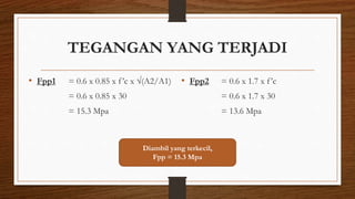 TEGANGAN YANG TERJADI
• Fpp1 = 0.6 x 0.85 x f’c x √(A2/A1)
= 0.6 x 0.85 x 30
= 15.3 Mpa
• Fpp2 = 0.6 x 1.7 x f’c
= 0.6 x 1.7 x 30
= 13.6 Mpa
Diambil yang terkecil,
Fpp = 15.3 Mpa
 