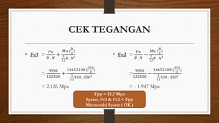 CEK TEGANGAN
• Fc1 =
𝑃𝑢
𝐵 . 𝑁
+
𝑀𝑢 (
𝑁
2
)
1
12
𝐵 . 𝑁³
=
9930
122500
+
14652100 (
350
2
)
1
12
350 . 350³
= 2.126 Mpa
• Fc2 =
𝑃𝑢
𝐵 . 𝑁
−
𝑀𝑢 (
𝑁
2
)
1
12
𝐵 . 𝑁³
=
9930
122500
−
14652100 (
350
2
)
1
12
350 . 350³
= - 1.947 Mpa
Fpp = 15.3 Mpa
Syarat, Fc1 & Fc2 < Fpp
Memenuhi Syarat ( OK )
 