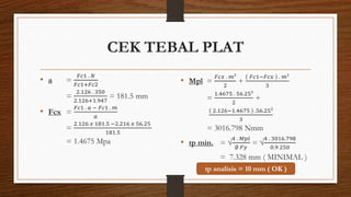 CEK TEBAL PLAT
• a =
𝐹𝑐1 . 𝑁
𝐹𝑐1+𝐹𝑐2
=
2.126 . 350
2.126+1.947
= 181.5 mm
• Fcx =
𝐹𝑐1 . 𝑎 − 𝐹𝑐1 . 𝑚
𝑎
=
2.126 𝑥 181.5 −2.216 𝑥 56.25
181.5
= 1.4675 Mpa
• Mpl =
𝐹𝑐𝑥 . 𝑚²
2
+
𝐹𝑐1−𝐹𝑐𝑥 . 𝑚²
3
=
1.4675 . 56.25²
2
+
2.126−1.4675 .56.25²
3
= 3016.798 Nmm
• tp min. = √
4 . 𝑀𝑝𝑙
∅ 𝐹𝑦
= √
4 . 3016.798
0.9 250
= 7.328 mm ( MINIMAL )
tp analisis = 10 mm ( OK )
 
