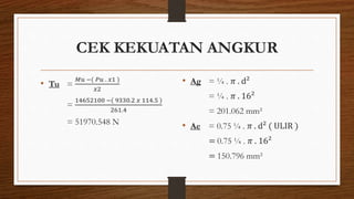 CEK KEKUATAN ANGKUR
• Tu =
𝑀𝑢 −( 𝑃𝑢 . 𝑥1 )
𝑥2
=
14652100 −( 9330.2 𝑥 114.5 )
261.4
= 51970.548 N
• Ag = ¼ . 𝜋 . d²
= ¼ . 𝜋 . 16²
= 201.062 mm²
• Ae = 0.75 ¼ . 𝜋 . d² ( ULIR )
= 0.75 ¼ . 𝜋 . 16²
= 150.796 mm²
 