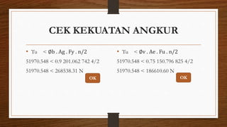 CEK KEKUATAN ANGKUR
• Tu < ∅b . Ag . Fy . n/2
51970.548 < 0.9 201.062 742 4/2
51970.548 < 268538.31 N
• Tu < ∅v . Ae . Fu . n/2
51970.548 < 0.75 150.796 825 4/2
51970.548 < 186610.60 N
OK OK
 