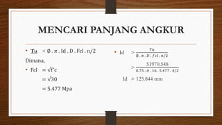 MENCARI PANJANG ANGKUR
• Tu < ∅ . 𝜋 . Id . D . Fcl . n/2
Dimana,
• Fcl = √f’c
= √30
= 5.477 Mpa
• Id >
𝑇𝑢
∅ . 𝜋 . 𝐷 . 𝑓𝑐𝑙 . 𝑛/2
>
51970.548
0.75 . 𝜋 . 16 . 5.477 . 4/2
Id > 125.844 mm
 