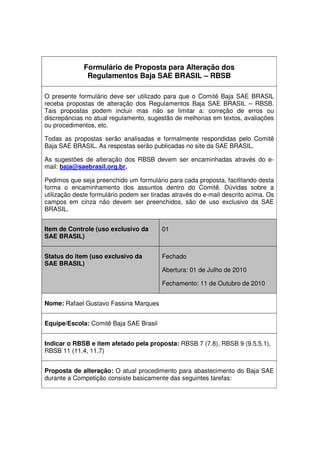 Formulário de Proposta para Alteração dos
Regulamentos Baja SAE BRASIL – RBSB
O presente formulário deve ser utilizado para que o Comitê Baja SAE BRASIL
receba propostas de alteração dos Regulamentos Baja SAE BRASIL – RBSB.
Tais propostas podem incluir mas não se limitar a: correção de erros ou
discrepâncias no atual regulamento, sugestão de melhorias em textos, avaliações
ou procedimentos, etc.
Todas as propostas serão analisadas e formalmente respondidas pelo Comitê
Baja SAE BRASIL. As respostas serão publicadas no site da SAE BRASIL.
As sugestões de alteração dos RBSB devem ser encaminhadas através do e-
mail: baja@saebrasil.org.br.
Pedimos que seja preenchido um formulário para cada proposta, facilitando desta
forma o encaminhamento dos assuntos dentro do Comitê. Dúvidas sobre a
utilização deste formulário podem ser tiradas através do e-mail descrito acima. Os
campos em cinza não devem ser preenchidos, são de uso exclusivo da SAE
BRASIL.
Item de Controle (uso exclusivo da
SAE BRASIL)
01
Status do item (uso exclusivo da
SAE BRASIL)
Fechado
Abertura: 01 de Julho de 2010
Fechamento: 11 de Outubro de 2010
Nome: Rafael Gustavo Fassina Marques
Equipe/Escola: Comitê Baja SAE Brasil
Indicar o RBSB e item afetado pela proposta: RBSB 7 (7.8), RBSB 9 (9.5.5.1),
RBSB 11 (11.4, 11.7)
Proposta de alteração: O atual procedimento para abastecimento do Baja SAE
durante a Competição consiste basicamente das seguintes tarefas:
 