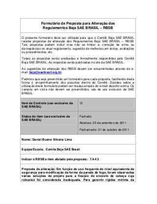 Formulário de Proposta para Alteração dos
Regulamentos Baja SAE BRASIL – RBSB
O presente formulário deve ser utilizado para que o Comitê Baja SAE BRASIL
receba propostas de alteração dos Regulamentos Baja SAE BRASIL – RBSB.
Tais propostas podem incluir mas não se limitar a: correção de erros ou
discrepâncias no atual regulamento, sugestão de melhorias em textos, avaliações
ou procedimentos, etc.
Todas as propostas serão analisadas e formalmente respondidas pelo Comitê
Baja SAE BRASIL. As respostas serão publicadas no site da SAE BRASIL.
As sugestões de alteração dos RBSB devem ser encaminhadas através do e-
mail: baja@saebrasil.org.br.
Pedimos que seja preenchido um formulário para cada proposta, facilitando desta
forma o encaminhamento dos assuntos dentro do Comitê. Dúvidas sobre a
utilização deste formulário podem ser tiradas através do e-mail descrito acima. Os
campos em cinza não devem ser preenchidos, são de uso exclusivo da SAE
BRASIL.
Item de Controle (uso exclusivo da
SAE BRASIL)
12
Status do item (uso exclusivo da
SAE BRASIL)
Fechado
Abertura: 05 de setembro de 2011
Fechamento: 31 de outubro de 2011
Nome: Daniel Bueno Silveira Lima
Equipe/Escola: Comite Baja SAE Brasil
Indicar o RBSB e item afetado pela proposta: 7.4.4.3
Proposta de alteração: Em função do uso frequente do nível equivalente de
segurança para modificação da forma da parede de fogo, foram observadas
várias soluções de projeto para a fixação do encosto de cabeça cuja
robustez foi considerada inadequada. Para garantir rigidez mínima da
 