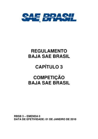 REGULAMENTO
BAJA SAE BRASIL
CAPÍTULO 3
COMPETIÇÃO
BAJA SAE BRASIL
RBSB 3 – EMENDA 0
DATA DE EFETIVIDADE: 01 DE JANEIRO DE 2010
 