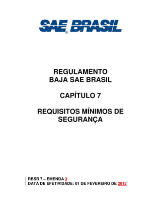 REGULAMENTO
BAJA SAE BRASIL
CAPÍTULO 7
REQUISITOS MÍNIMOS DE
SEGURANÇA
RBSB 7 – EMENDA 3
DATA DE EFETIVIDADE: 01 DE FEVEREIRO DE 2012
 