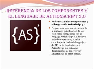 referenCia de los Componentes y
 el lenguaje de aCtionsCript 3.0
                 Referencia de los componentes y
                  el lenguaje de ActionScript 3.0
                 Proporciona información acerca de
                  la sintaxis y la utilización de los
                  elementos compatibles con el
                  lenguaje ActionScript 3.0. Incluye
                  apéndices que comparan los
                  cambios principales de lenguaje y
                  de API de ActionScript 2.0 a
                  ActionScript 3.0, así como
                  descripciones de los errores y
                  advertencias de Flash Player.
 