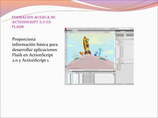 formaCion aCerCa de
aCtionsCript 2.0 en
flash


Proporciona
información básica para
desarrollar aplicaciones
Flash en ActionScript
2.0 y ActionScript 1.
 