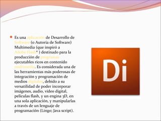  Es una aplicación de Desarrollo de
  Software (o Autoría de Software)
  Multimedia (que inspiró a
  Adobe Flash® ) destinado para la
  producción de programas
  ejecutables ricos en contenido
  multimedia. Es considerada una de
  las herramientas más poderosas de
  integración y programación de
  medios digitales, debido a su
  versatilidad de poder incorporar
  imágenes, audio, vídeo digital,
  películas flash, y un engina 3D, en
  una sola aplicación, y manipularlas
  a través de un lenguaje de
  programación (Lingo; Java script).
 