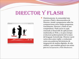 direCtor y flash
         Históricamente, la comunidad más
          cercana a Flash y desconocedora de
          Director, tiende a preguntarse sobre las
          comparaciones entre ambos programas.
          Literalmente, Director y Flash no son
          competidores. Flash nació en 1996,
          orientado al desarrollo de aplicaciones
          multimedia en Web, y en poco tiempo
          evolucionó poderosamente de la mano
          del lenguaje ActionScript. Director nació
          varios años antes (1985), y evolucionó
          como una poderosa herramienta de
          integración de medios digitales, de alta
          calidad, y que también generó una arista
          para su incorporación a Web (Shockwave).
 