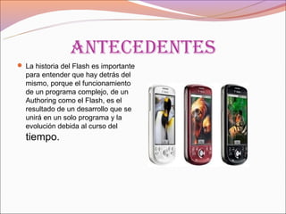 anteCedentes
 La historia del Flash es importante
  para entender que hay detrás del
  mismo, porque el funcionamiento
  de un programa complejo, de un
  Authoring como el Flash, es el
  resultado de un desarrollo que se
  unirá en un solo programa y la
  evolución debida al curso del
  tiempo.
 
