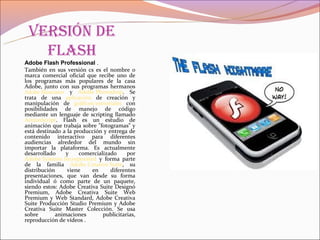 Versión de
   flash
Adobe Flash Professional .
También en sus versión cs es el nombre o
marca comercial oficial que recibe uno de
los programas más populares de la casa
Adobe, junto con sus programas hermanos
Adobe Illustrator y Adobe Photoshop. Se
trata de una aplicación de creación y
manipulación de gráficos vectoriales con
posibilidades de manejo de código
mediante un lenguaje de scripting llamado
ActionScript. Flash es un estudio de
animación que trabaja sobre "fotogramas" y
está destinado a la producción y entrega de
contenido interactivo para diferentes
audiencias alrededor del mundo sin
importar la plataforma. Es actualmente
desarrollado     y    comercializado     por
Adobe Systems Incorporated y forma parte
de la familia Adobe Creative Suite, su
distribución      viene   en      diferentes
presentaciones, que van desde su forma
individual ó como parte de un paquete,
siendo estos: Adobe Creativa Suite Designó
Premium, Adobe Creativa Suite Web
Premium y Web Standard, Adobe Creativa
Suite Producción Studio Premium y Adobe
Creativa Suite Master Colección. Se usa
sobre        animaciones       publicitarias,
reproducción de vídeos .
 