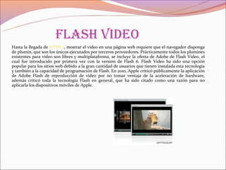 flash Video
Hasta la llegada de HTML5, mostrar el vídeo en una página web requiere que el navegador disponga
de plumín, que son los únicos ejecutados por terceros proveedores. Prácticamente todos los plumines
existentes para vídeo son libres y multiplataforma, se incluye la oferta de Adobe de Flash Video, el
cual fue introducido por primera vez con la versión de Flash 6. Flash Video ha sido una opción
popular para los sitios web debido a la gran cantidad de usuarios que tienen instalada esta tecnología
y también a la capacidad de programación de Flash. En 2010, Apple criticó públicamente la aplicación
de Adobe Flash de reproducción de vídeo por no tomar ventaja de la aceleración de hardware,
además criticó toda la tecnología Flash en general, que ha sido citado como una razón para no
aplicarla los dispositivos móviles de Apple.
 