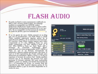 flash audio
 El audio en Flash es más comúnmente codificado en
  MP3 o AAC (Avance Audio Codín), sin embargo
  también es compatible con ADPCM, codecs
  Nellymoser (Nellymoser Asado Códec) y Speex audio.
  Flash permite frecuencias de muestreo de 11, 22 y 44,1
  kHz. No es compatible con frecuencias de muestreo
  de audio de 48 kHz, que es el estándar de televisión y
  DVD.
 El 20 de agosto de 2007, Adobe anunció en su blog
  que con la actualización 3 de Flash Player 9, Flash
  Video también soportaría algunas partes de la
  especificación MPEG-4 de la normativa internacional.
  En concreto, Flash Player tendrá soporte para video
  comprimido en H 0.264 (MPEG-4 Parte 10), para
  audio comprimido con AAC (MPEG-4 Parte 3), el
  F4V, MP4 (MPEG-4 Parte 14), M4V, M4A, 3GP y
  formatos     de    contenido      multimedia       MOV,
  especificación de textos programados 3GPP ( MPEG-4
  Parte 17), que es un formato normalizado de
  subtítulos y soporta análisis parcial para «ilst atom, el
  cual es el ID3 equivalente de iTunes utilizado para
  almacenar los metadatos. MPEG-4 Parte 2 y H.263 no
  soportan el formato de archivo F4V. Adobe también
  anunció que se irá alejando del formato FLV para
  acercarse al formato estándar ISO para multimedia
  (MPEG-4 parte 12), debido a los límites funcionales de
  FLV y el streaming de H.264. La versión final del
  reproductor de Flash soportó algunas partes de los
  estándares MPEG-4 que se encontró disponible en el
  otoño de 2007.
 
