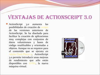 Ventajas de aCtionsCript 3.0
 ActionScript     3.0 aumenta las
  posibilidades de creación de scripts
  de las versiones anteriores de
  ActionScript. Se ha diseñado para
  facilitar la creación de aplicaciones
  muy complejas con conjuntos de
  datos voluminosos y bases de
  código reutilizables y orientadas a
  objetos. Aunque no se requiere para
  el contenido que se ejecuta en
  Adobe Flash Player 9, ActionScript
  3.0 permite introducir unas mejoras
  de rendimiento que sólo están
  disponibles con AVM2, la nueva
  máquina virtual.
 